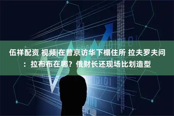 伍祥配资 视频|在普京访华下榻住所 拉夫罗夫问：拉布布在哪？俄财长还现场比划造型