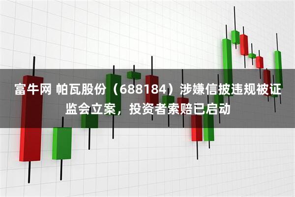 富牛网 帕瓦股份（688184）涉嫌信披违规被证监会立案，投资者索赔已启动