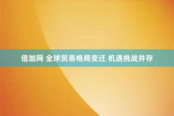 倍加网 全球贸易格局变迁 机遇挑战并存