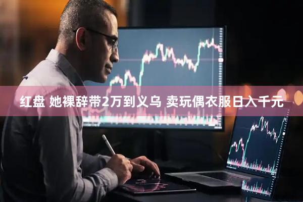 红盘 她裸辞带2万到义乌 卖玩偶衣服日入千元
