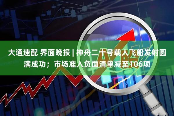 大通速配 界面晚报 | 神舟二十号载人飞船发射圆满成功；市场准入负面清单减至106项
