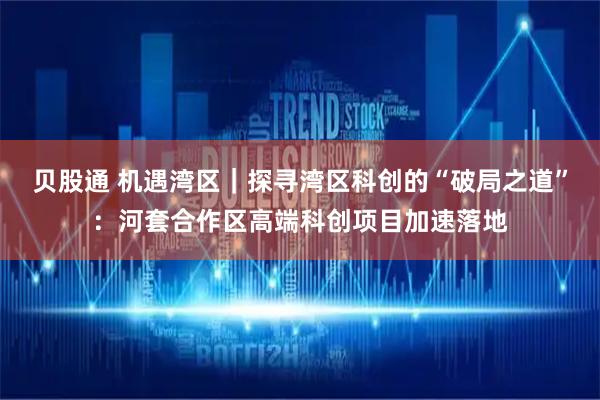 贝股通 机遇湾区｜探寻湾区科创的“破局之道”：河套合作区高端科创项目加速落地