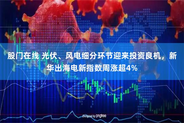 股门在线 光伏、风电细分环节迎来投资良机，新华出海电新指数周涨超4%