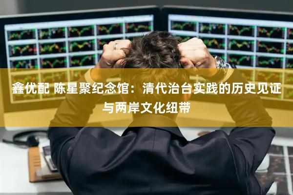 鑫优配 陈星聚纪念馆：清代治台实践的历史见证与两岸文化纽带