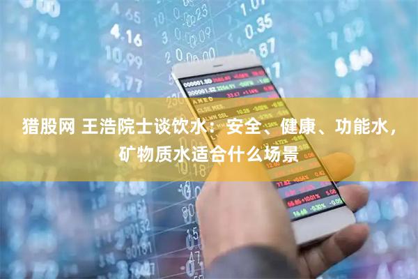 猎股网 王浩院士谈饮水：安全、健康、功能水，矿物质水适合什么场景