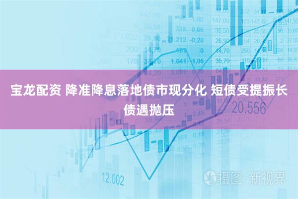 宝龙配资 降准降息落地债市现分化 短债受提振长债遇抛压
