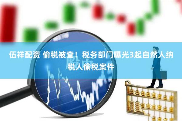 伍祥配资 偷税被查！税务部门曝光3起自然人纳税人偷税案件