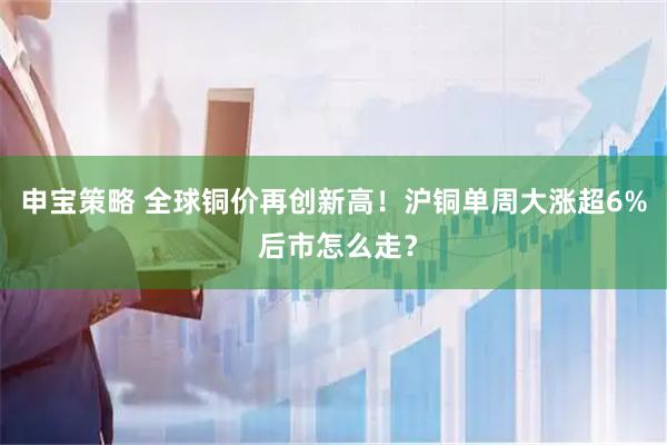 申宝策略 全球铜价再创新高！沪铜单周大涨超6% 后市怎么走？
