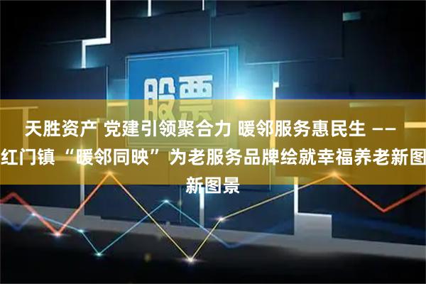 天胜资产 党建引领聚合力 暖邻服务惠民生 —— 西红门镇 “暖邻同映” 为老服务品牌绘就幸福养老新图景