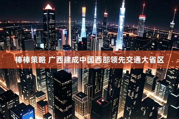 棒棒策略 广西建成中国西部领先交通大省区