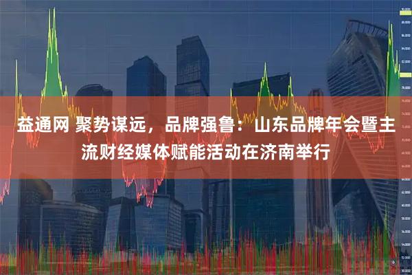 益通网 聚势谋远，品牌强鲁：山东品牌年会暨主流财经媒体赋能活动在济南举行