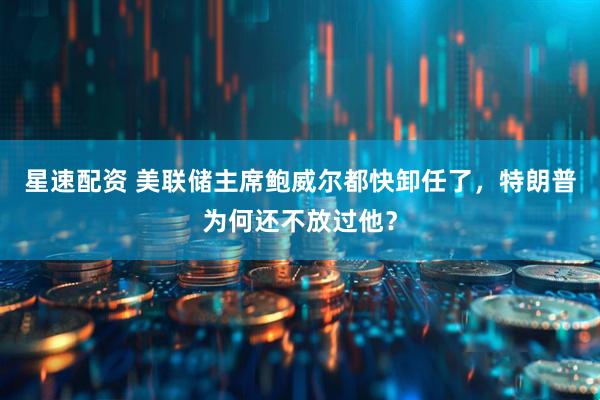 星速配资 美联储主席鲍威尔都快卸任了，特朗普为何还不放过他？