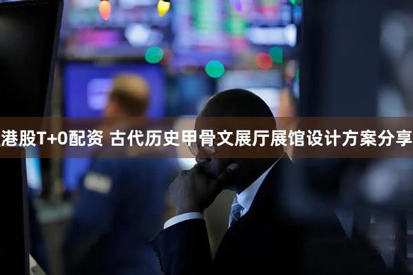 港股T+0配资 古代历史甲骨文展厅展馆设计方案分享