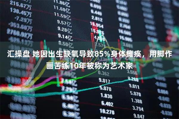 汇操盘 她因出生缺氧导致85%身体瘫痪，用脚作画苦练10年被称为艺术家