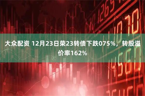 大众配资 12月23日荣23转债下跌075%，转股溢价率162%