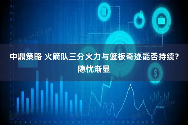 中鼎策略 火箭队三分火力与篮板奇迹能否持续？隐忧渐显