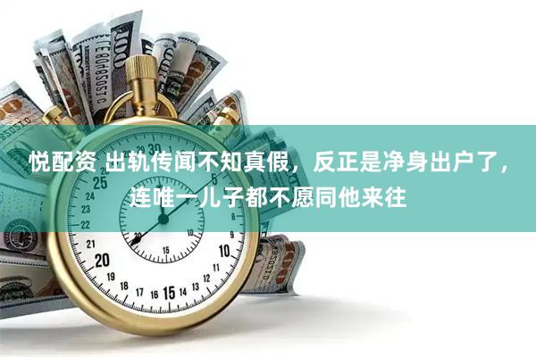 悦配资 出轨传闻不知真假，反正是净身出户了，连唯一儿子都不愿同他来往
