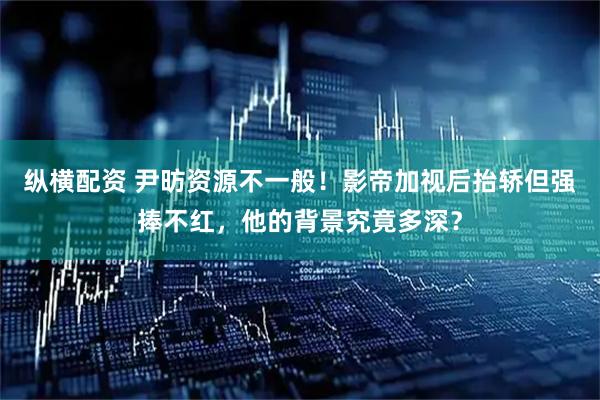 纵横配资 尹昉资源不一般！影帝加视后抬轿但强捧不红，他的背景究竟多深？