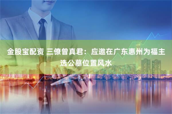 金股宝配资 三僚曾真君：应邀在广东惠州为福主选公墓位置风水
