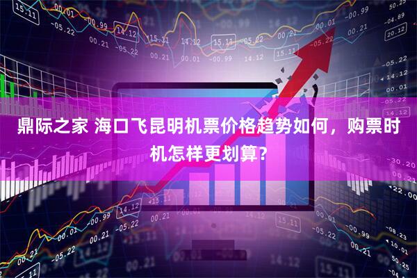 鼎际之家 海口飞昆明机票价格趋势如何，购票时机怎样更划算？