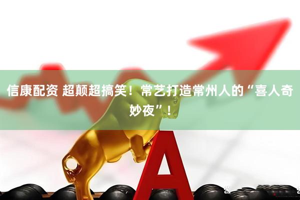 信康配资 超颠超搞笑！常艺打造常州人的“喜人奇妙夜”！