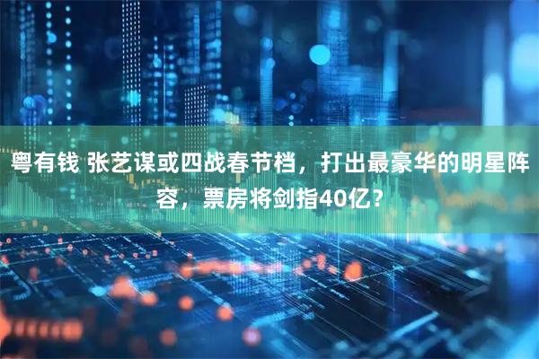 粤有钱 张艺谋或四战春节档，打出最豪华的明星阵容，票房将剑指40亿？
