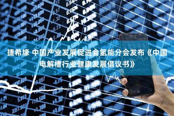 捷希缘 中国产业发展促进会氢能分会发布《中国电解槽行业健康发展倡议书》
