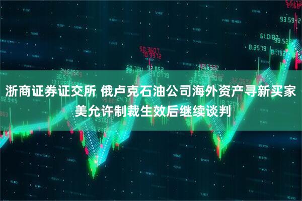浙商证券证交所 俄卢克石油公司海外资产寻新买家 美允许制裁生效后继续谈判