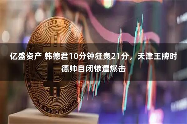 亿盛资产 韩德君10分钟狂轰21分，天津王牌时德帅自闭惨遭爆击