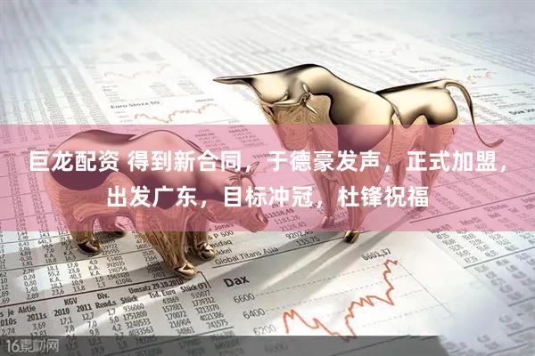 巨龙配资 得到新合同，于德豪发声，正式加盟，出发广东，目标冲冠，杜锋祝福