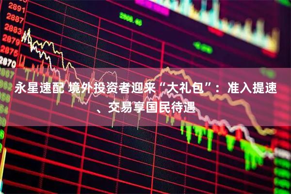 永星速配 境外投资者迎来“大礼包”：准入提速、交易享国民待遇