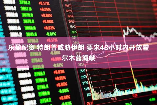 乐盈配资 特朗普威胁伊朗 要求48小时内开放霍尔木兹海峡