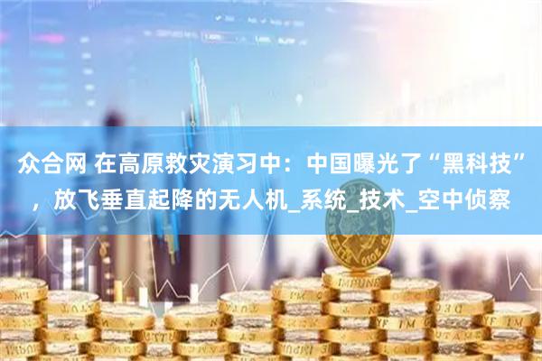 众合网 在高原救灾演习中：中国曝光了“黑科技”，放飞垂直起降的无人机_系统_技术_空中侦察