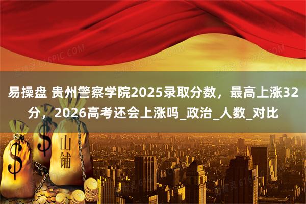 易操盘 贵州警察学院2025录取分数，最高上涨32分，2026高考还会上涨吗_政治_人数_对比