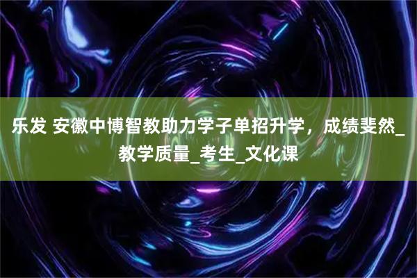 乐发 安徽中博智教助力学子单招升学，成绩斐然_教学质量_考生_文化课