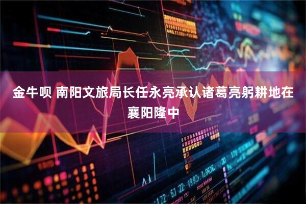 金牛呗 南阳文旅局长任永亮承认诸葛亮躬耕地在襄阳隆中
