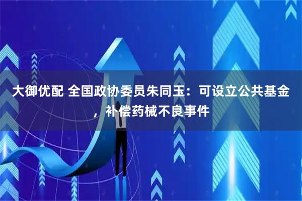 大御优配 全国政协委员朱同玉：可设立公共基金，补偿药械不良事件
